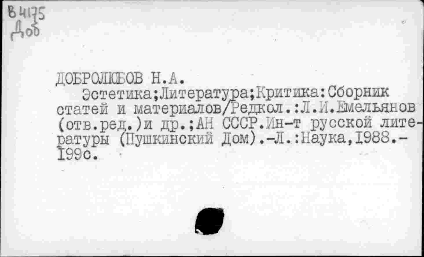 ﻿(Аоо
ДОБРОЛЮБОВ Н.А.
Эстет ика;Лит ература;Критика:Сборник статей и материалов/Редкол. :Л.И.Емельянов (отв.ред.)и др.;АН СССР.Ин-т русской лите ратуры (Пушкинский Дом).-Л.:Наука,1988.-199с.